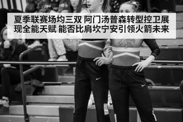夏季联赛场均三双 阿门汤普森转型控卫展现全能天赋 能否比肩坎宁安引领火箭未来